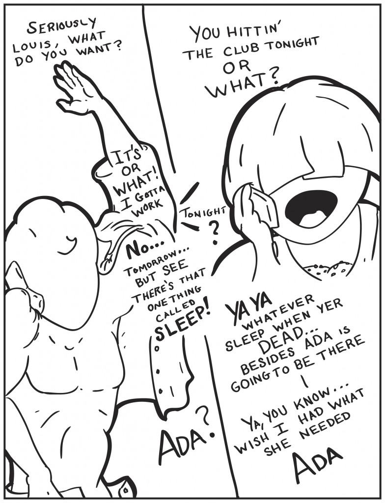 Milo starts to get dressed while he's talking on the phone. "Seriously Louis, what do you want?" "You hittin' the club toight or what?" "It's or what! I gotta work" "tonight?" No... tomorrow...but see there is that one thing called sleep!" "Ya ya whatever sleep when yer dead... besides Ada is going to be there." "Ada?" "Ya, you know, wish I had what she needed, Ada."