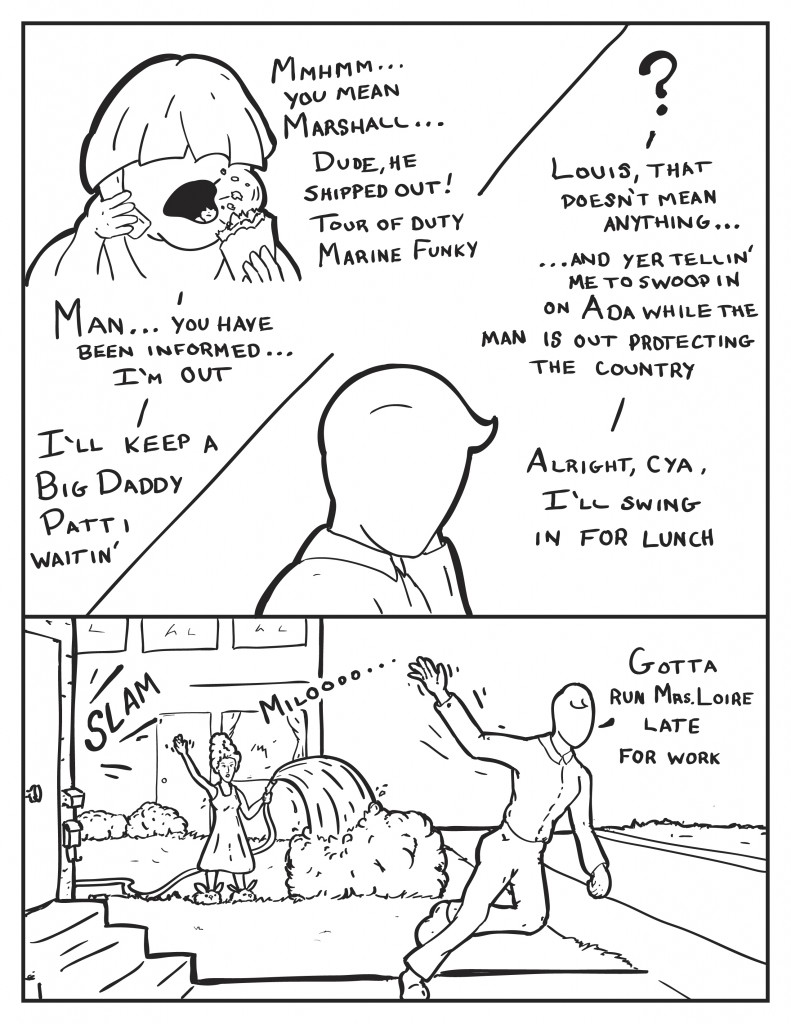 Louis responds to Milo still eating, "Mmhmm... you mean Marshall... dude, he shipped out! tour of duty marine funky." Milo ponders slightly and says, " Louis, that doesn't mean anything... and yer tellin' me to swoop in on Ada while the man is out protecting the country." "Man... you have been informed... I'm out." Milo, "Alright, cya, I'll swing in for lunch." Milo leaves in a rush, slams the front door to his place. An older woman in a night gown watering the lawn with a hose, calls out to him as he's running, " Miloooo..." Milo yells back, "Gotta run Mrs. Loire. Late for work."