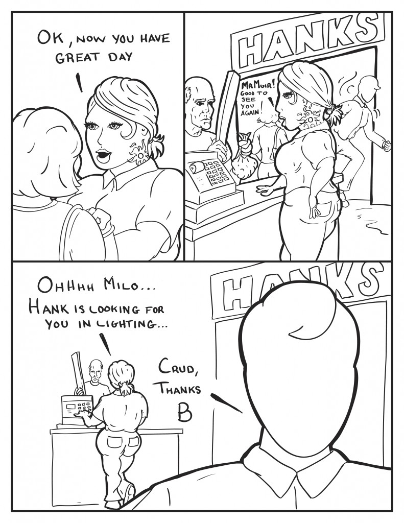 At Hanks Hardware store, a cashier with a tattoo of a flaming sun on her face and neck talk to a customer, "Ok, now you have a great day." As Milo ducks inside the front door to the store she says to the next customer, "Mr. Muir! Good to see you again!" As Milo leaves her view she hollers out, "Ohhhh Milo... Hank is lookng for you in lighting..." Milo, "Crud, thanks B."