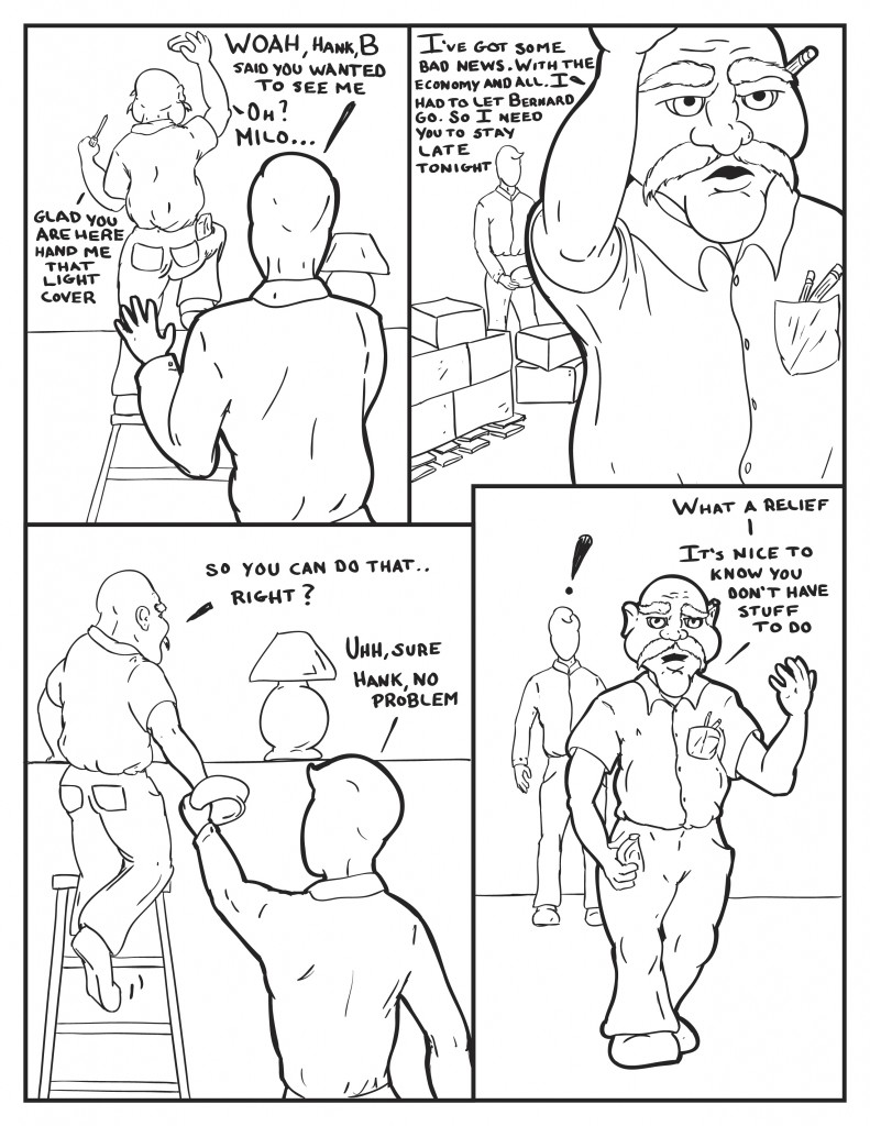 A middle aged balding man with a thick mustache is working on a lighting display on a ladder. Milo raises his hands anxiously saying, "Woah, Hank, B said you wanted to see me." Hank, "Oh? Milo... Glad you are here hand me that light cover." Milo heads to some boxes of lights for a cover. Hank, "I've got some bad news. With the economy and all. I had to let Bernard go. So I need you to stay late tonight." Hank leans back, and Milo hands over the cover, "So you can do that....right." Milo, "Uhhh sure Hank, no problem." Hank, "What a relief. It's nice to know you don't have stuff to do." Milo, shocked at response. 