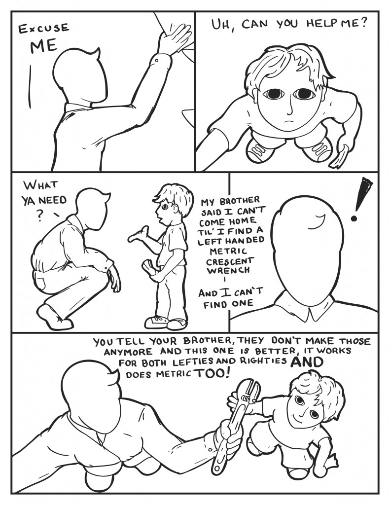 Milo starts to stock so items on shelves. A little young voice calls out, "Excuse me. Can you help me?" It's a little boy. Milo bends down to eye level, "What ya need?" Boy, "My brother said I can't come home till I find a left handed metric crescent wrench." Milo surprised. Finds a standard crescent wrench says, "You tell your brother they don't make those anymore and this one is better. It works for both lefties and righties and does metric too!"
