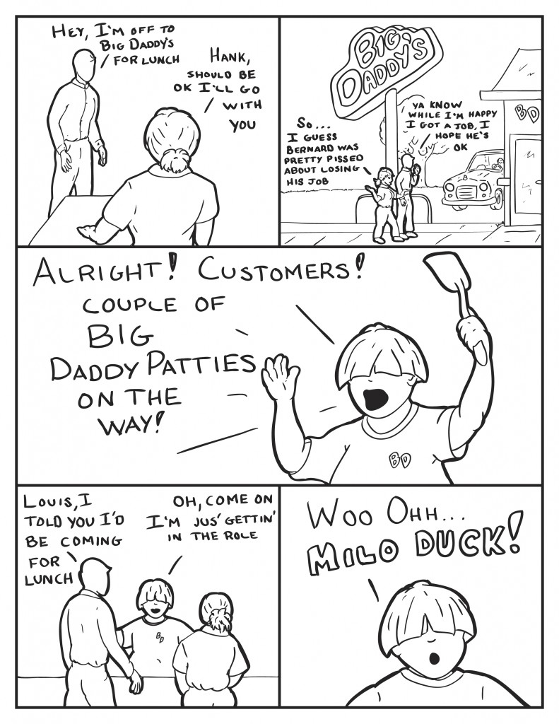 Leaving Milo says, "Hey, I'm off to Big Daddy's for lunch," to B. She responds, "Hank, should be ok I'll go with you." They walk to Big Daddy's talking. B, "So... I guess Bernard was pretty pissed about losing his job." Milo, "Ya know while I'm happy I got a job. I hope he's o.k." As they enter Big Daddy's Louis yells out, "Alright! Customers! Couple of Big Daddy Patties on the way!" Milo, "Louis, I told you I'd be coming for lunch." Louis, "Oh come on I'm jus' gettin' into the role." Louis looking passed Milo, "Woo ohh Milo duck!" 