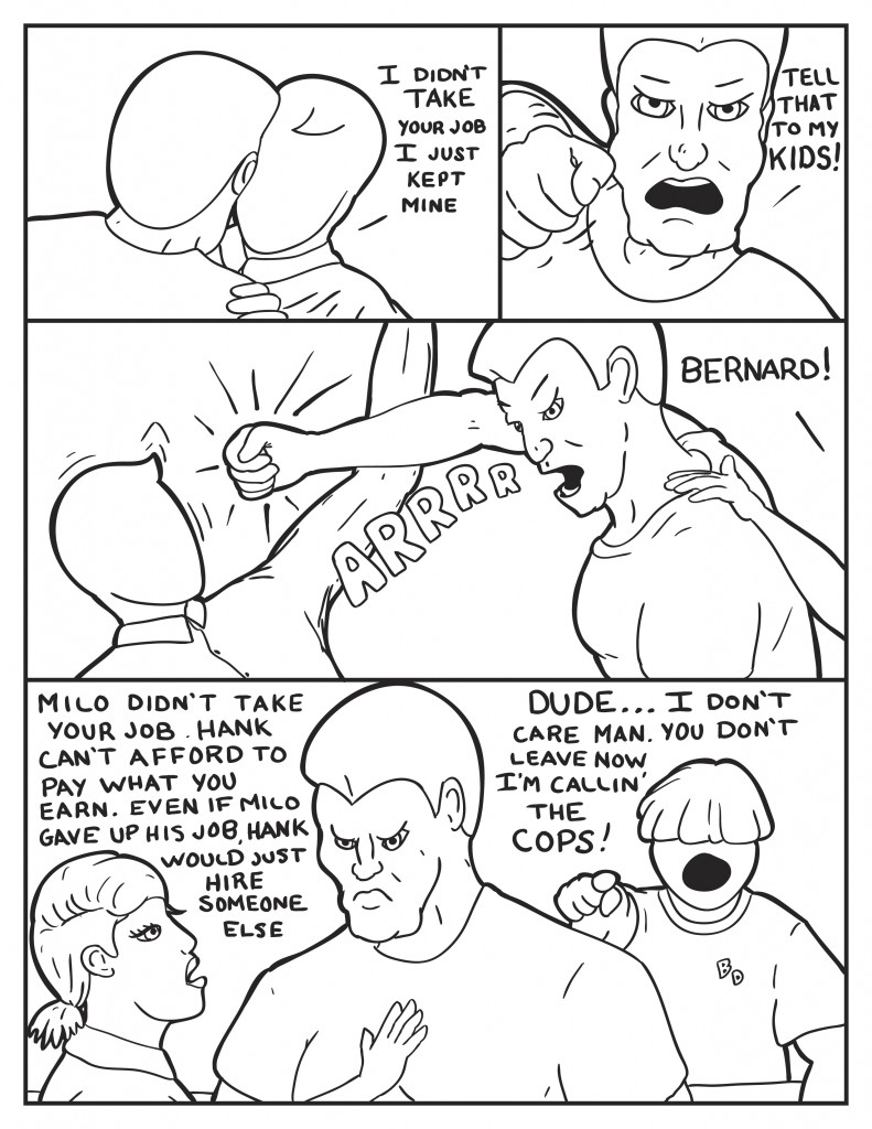 Milo reaches out to Bernard, " I didn't take your job. I just kept mine." Bernard swing another punch and yells, "Tell that to my kids!" As Milo avoids another punch B yell out again, "Bernard!" trying to get his attention, she states, "Milo didn't take your job. Hank can't afford to pay what you earn. Even if Milo gave up his job, Hank would just hire someone else." Louis, "Dude... I don't care man. You don't leave now I'm callin' the cops!"