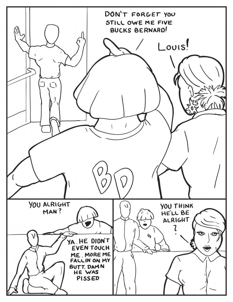 As Bernard leaves he shows his middle finger, Louis calls out, "Don't forget you still owe me five bucks Bernard!" B, "Louis!" Louis leans over the counter to Milo, "You alright Man?" Milo, "Ya, he didn't even touch me. More me fallin' on my butt. Damn he was pissed." B, "You think he'll be alright?" 