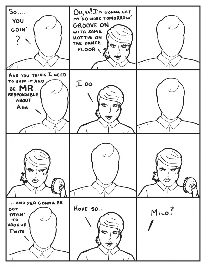Milo says, "So... you goin?" B says, "Oh, ya! I'm gonna get "my no work tomorrow" groove on with some hottie on he dance floor." Milo simply looks at her. Then says, "and you think I need to be Mr. Responsible about Ada." "I do" Milo looks at her again. They look back and forth at one another without reponse. Then Milo says, "...and yer goin' to be out tryin' to hookup t'nite." B, "Hope so..." Milo is now gone. B asking "Milo?"