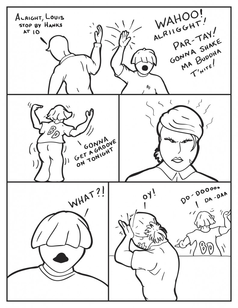 Milo, "Alright, Louis stop by Hanks at 10." Louis, "Wahoo! Alriigght! Par-tay! Gonna shake ma buddha t'nite!" Louis starts dancing and shaking his butt and waving his arms, " Gonna get a groove on tonight." B glares and fumes at Louis. Louis, "What?" B, smacks her head saying"Oy", while Louis goes back to dancing and singing.