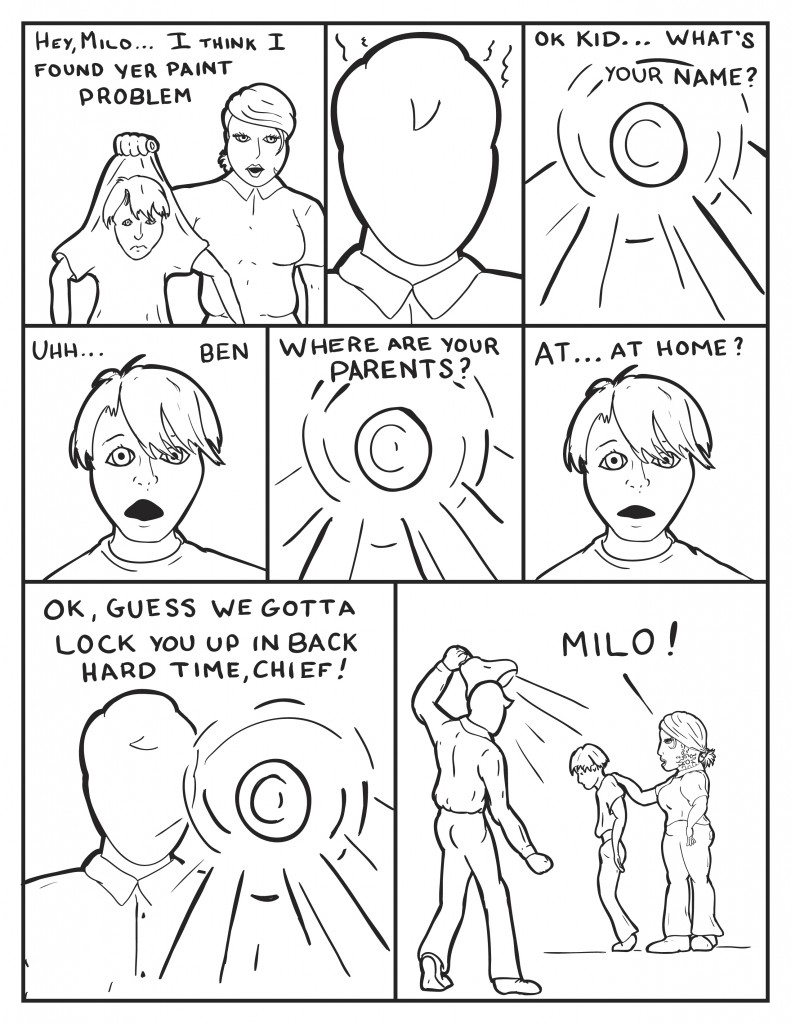  B walks forward hold a kid by his shirt, "Hey, Milo I think I found your paint problem." Milo looks back, steamed. A light draws down, "OK kid, What's your name?" Kid, " Umm... Ben." Light, "Where are your parents?" Light, "At...at home?" Milo,behind the light, "Ok I guess we gotta lock you p in back hard time chief!" B still holding onto the kid, hollers "Milo!"