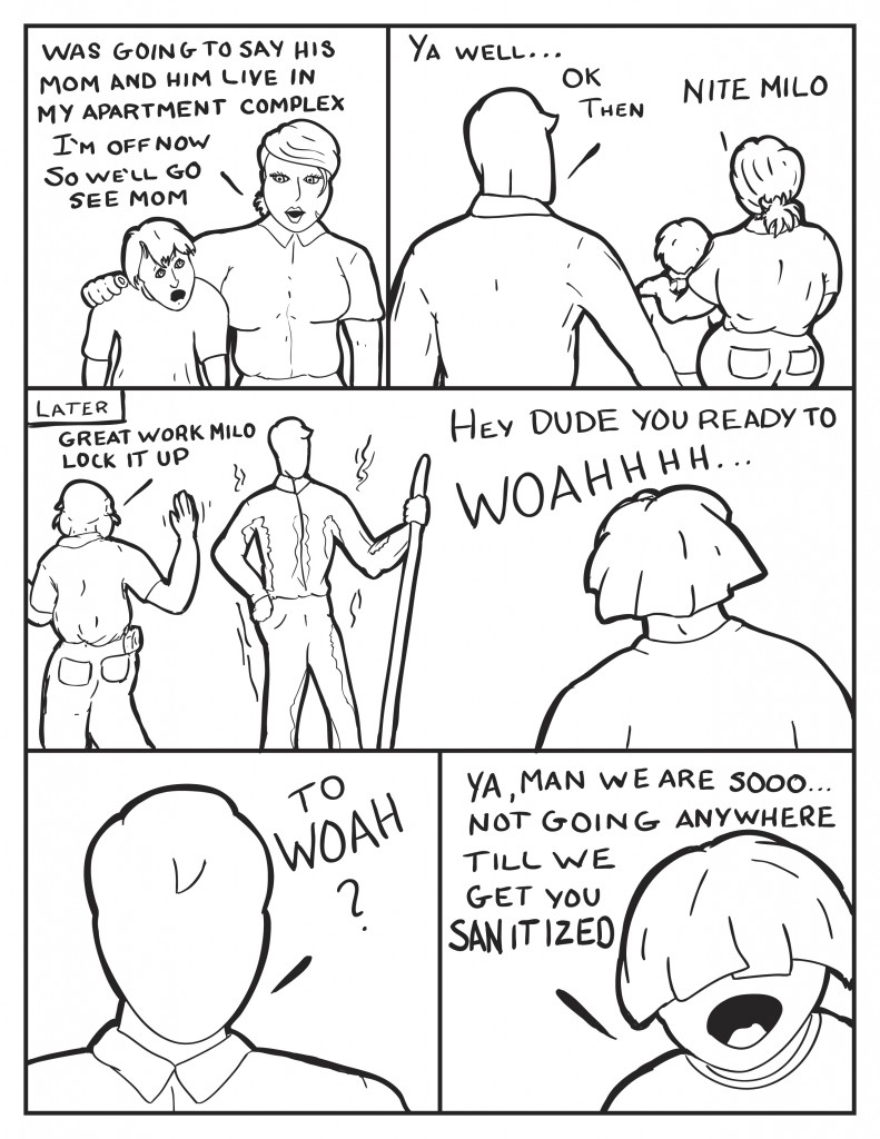 B, "Was going to say his mom and him live in my apartment complex. I'm off now, so we'll go see mom." Milo, "ya well.... ok then." As B and the kid leave she says, "Nite Milo." Later, Hank says walking away as Milo admires his work, "Good work Milo. Lock it up." At the same time Louis walk in seeing Milo's stained clothing, "Hey dude are you ready to ..Woahhhhh." Milo, "To Woah?" Louis, "Ya dude we are sooooo.... not going anywhere till we get you sanitized."