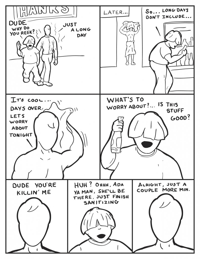 Milo and Louis are leavng Hanks. Louis says, "Dude, why do you reek?" Milo, "Just a long day." Later, back at Milo's apartment, Louis starts in again while looting through Milo's fridge, says "So...long days don't include..." Milo interupts, toweling himself off, "It's cool... days over let's worry about tonight." Louis holding a bottle, "What's to worry about? ... Is this stuff good?" Milo, "dude you're killin' me" Louis, "Huh? Ohhhh, Ada, ya man she'll be there, just finish sanitizing." Milo, "Alright, just a couple more min."