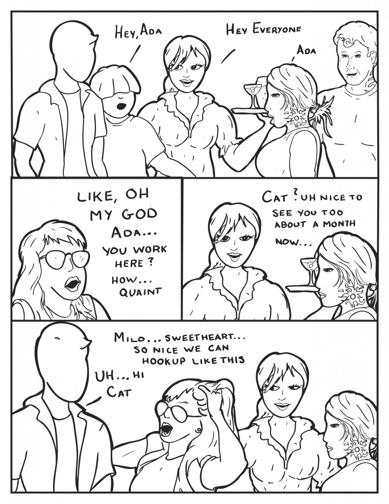 Louis, "Hey Ada." Ada, "Hey everyone." B, "Ada." Cat bursts in, "Like, oh my god, Ada... you work here? How... quaint." Ada, "Cat? Uh, nice to see you too. About a month now..." Cat cut's inbetween everyone and Milo, "Milo... sweetheart... so nice we can hookup like this." Milo, "Uh... hi Cat." Both Ada and B eye Cat's actions.