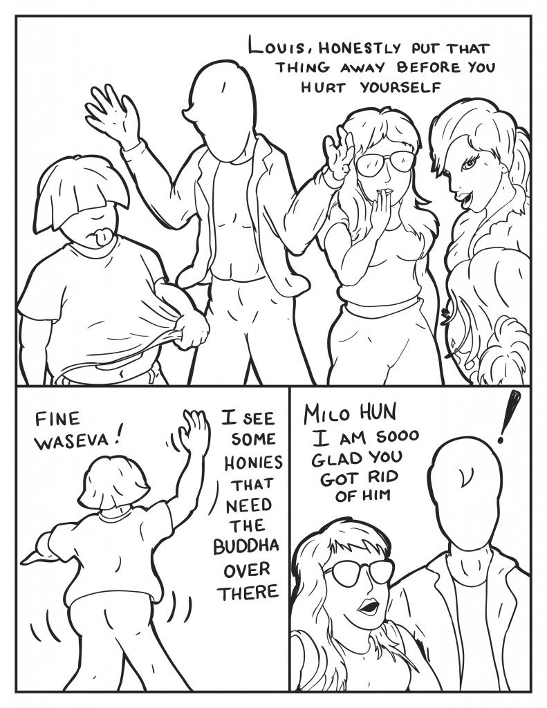 Milo, "Louis honestly, put that hing away before you hurt yourself." Louis sticks his tongue out why the ladies smile and chuckle. Louis turns and walks off saying, "Fine. Waseva! I see some honies that need the Buddha over there." Cat turns to Milo, "Milo hun I'm soooo glad you got rid of him." Milo stand there shocked at the comment.
