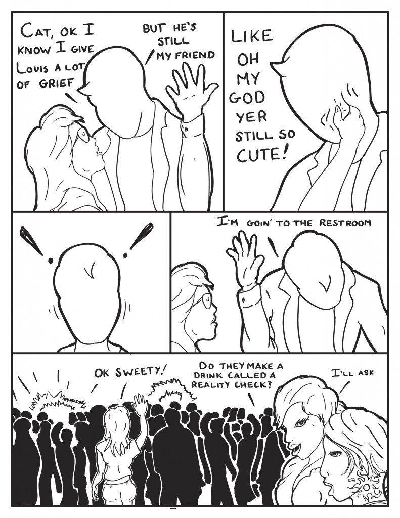 Milo, "Cat I know I give Louis a lot of greif, but he's still my friend. Cat reaches up pinching Milos cheek,"Like oh my god you are still so cute!" Milo shakes he head, puts his hand up lowering his head and turning away, "I'm goin to the restroom," and walks off." Cat calls out, "O.K. sweety." B asks Ada, "Do they make a drink called a reality check?" Ada replies, " I'll ask."