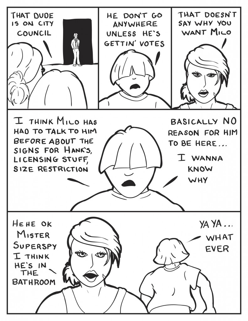 B and Louis view the man at the door. Louis, "That dude is on city council." "He don't go anywhere unless he's gettin' votes." B, "That doesn't say why you want Milo." Louis, "I think Milo has had to talk to him before about the signs for Hank's, licensing stuff, size restriction. Basically no reason for him to be here ... I want to know why." B, "Hehe, ok mister superspy, I think he's in the bathroom." Louis as he walks away, "Ya ya, what ever."