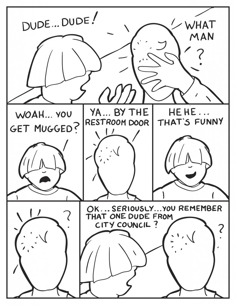 Louis, " Dude...dude!". Milo, still holding his face, "What man?" Louis, "Woah...you get mugged?" Milo, "Ya... by the restroom door." Louis, not taking him seriously, "Hehe ... that's funny." Milo stares back at him head still sore. Louis just starts in again, "Ok... seriously .... you remember that one dude from city council?" Milo just looks at Louis puzzled.