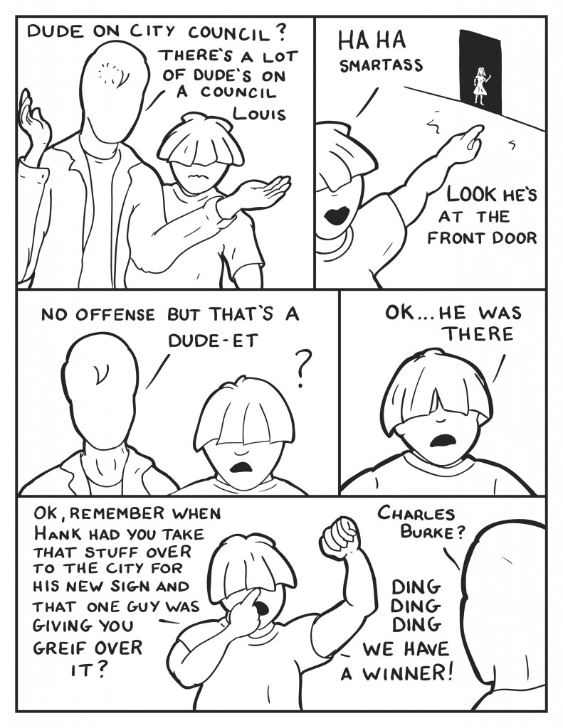 Milo, "Dude on City Council? There's a lot of dudes on City Council Louis." Louis, "Ha ha, smartass." Louis point towards the front door of the club, there is a figure of a woman there. "Look, he's at the front door." Milo, "No offense but that's a dude-et." Louis, "Ok... he was there. Ok, remember when Hank had you take that stuff over to the city for his new sign and that one guy was giving you greif over it?" Milo, "Charles Burke?" Louis elated, rasies a fist and put a finger on his nose, "Ding Ding Ding, we have a winner!"