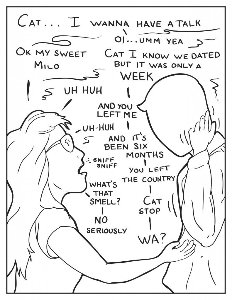 Milo, "Cat... I wanna have a talk." Cat, "Ok my sweet Milo." Milo, "Cat, I know we dated, but it was only a week." Cat, "Uh huh." Milo, "...and you left me." Cat, "Uh huh." Milo, "and it's been six months." Cat starts sniffing the air. Milo, "You left the country." Cat, "What's that smell?" Milo, "Cat, stop." Cat, "No, seriously." Milo, "Wa?"