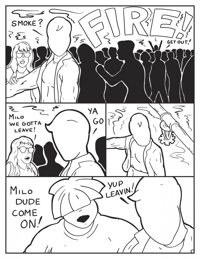 Milo, "Smoke?" Someone from the crowd screams, "Fire!" Another person yells, "Get out!" Cat, "Milo we gotta leave!" Milo to Cat, "Ya go." Milo looks up to one of the fire sprinklers, its not spaying water and surrounded by smoke. Louis, "Milo dude come on!" Milo, "Yup leavin'!"