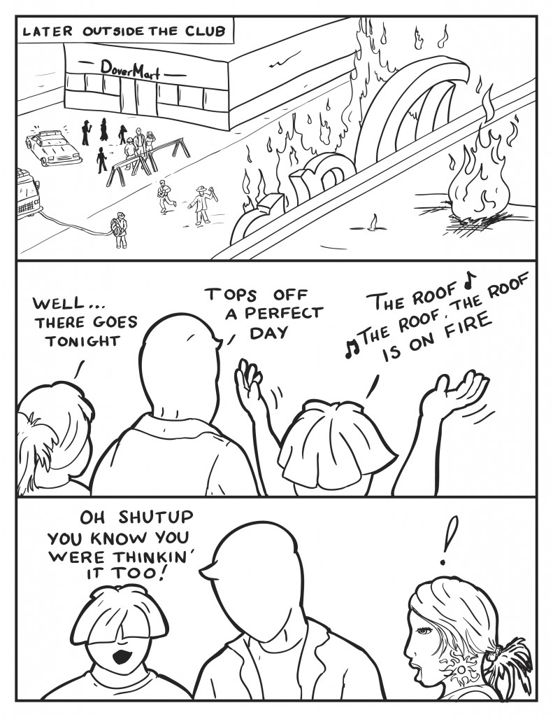 Later outside the club, Milo, Louis and B stand in front of the local store watching as the club burns. B, "Well there goes tonight." Milo, "Tops off a perfect day." Louis starts singing, "The roof, the roof, the roof is on fire..." Louis get a ook of shock from his companions and says, "Oh shutup you know you were thinkin' it too!"