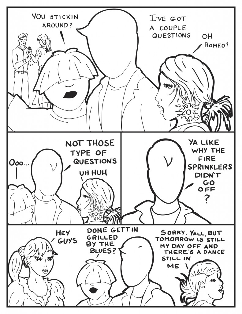 Ada is seen in the background talking to a cop. Louis says to Milo, "You stickin' around?" Milo, "I've got a few questions." B, "Oh, Romeo?" Louis, "Ooo..." Milo, "Not those type of questions." B, "Uh huh." Milo, "Ya, like why the fire sprinkers didn't go off?" Ada comes over, "Hey guys." Louis, "Done gettin' grilled by the blues?" B turns to leave, "Sorry, yall but tomorrow is still my day of and there's a dance still in me."