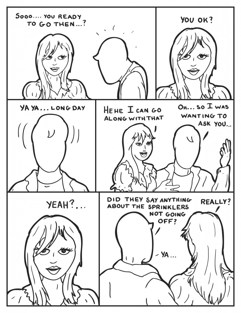 Ada looks towards Milo, "So .... you ready to go then...? Milo just looks back dazed. Ada responds, "You o.k.?" Milo shakes his head a little, "Ya ya, long day." Ada, "Hehe, I can go along with that." Milo with some hand gesturing, "Oh... so I wanted to ask you..." Ada interjects, "Yeah?..." Milo, "Did they say anything about the sprinklers?" Ada, "Really?" Milo, "Ya..."