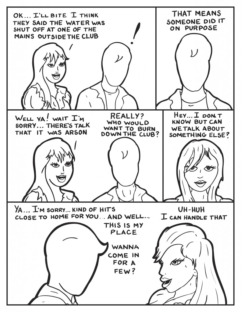 Ada, " Ok ... I'll bite, I think they said the water was shut off at one of the mains outside the club." Milo, surprised, "That means someone did it on purpose." Ada, responds, "Well ya! Wait I'm sorry... there's talk that it was arson." Milo, "Really? Who would want to burn down the club?" Ada, solemnly, "Hey I don't know, but can we talk about something else?" Milo, "Ya... I'm sorry... kind of hits close to home for you... and well this is my place.... Wanna come in for a few?" Ada, "Uh-huh. I can handle that."
