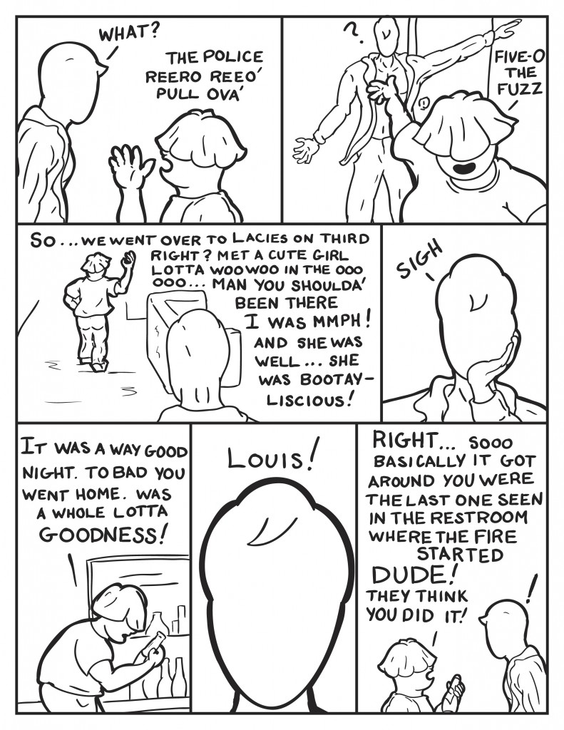 Milo asks surprised, "What?" Louis, "The police. reeero reeo. Pull ova.!" Walks past Milo, "Five-O. The Fuzz." Louis heads for the kitchen, "So... we went over to Lacies on third right? Met a cute girl. Lotta woo woo in the ooo ooo... man you shoulda been there. I was mmph! and she was ...well she was bootay-liscious!" Milo sighs and put his hand to chin. Louis continues, "It was a way good night. To bad you went home. Was a whole lotta goodness!" Milo exclaims in frustration, "Louis!" Louis, "Right... soooo basically it got around you wer the last one seen in the restroom where the fire stared. Dude! They think you did it!" Milo is startled by the information.