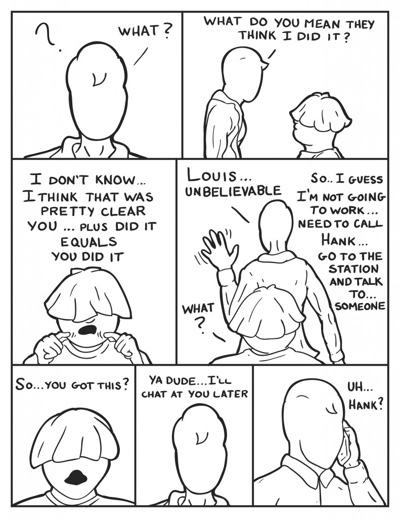 Milo Looks puzzled, "What?" He asks Louis, "What do you mean they think I did it?" Louis, " I don't know ... I think that was pretty clear. You... plus did it. Equals, you did it." Milo, "Louis..., unbelievable." Louis, "What?" Milo, "So... I guess I'm not going to work. Need to call Hank... go to the station and talk to... someone." Louis, "So... you got this?" Milo, "Ya dude... I'll chat at you later." Milo gets on the phone, "Uh.. Hank?"