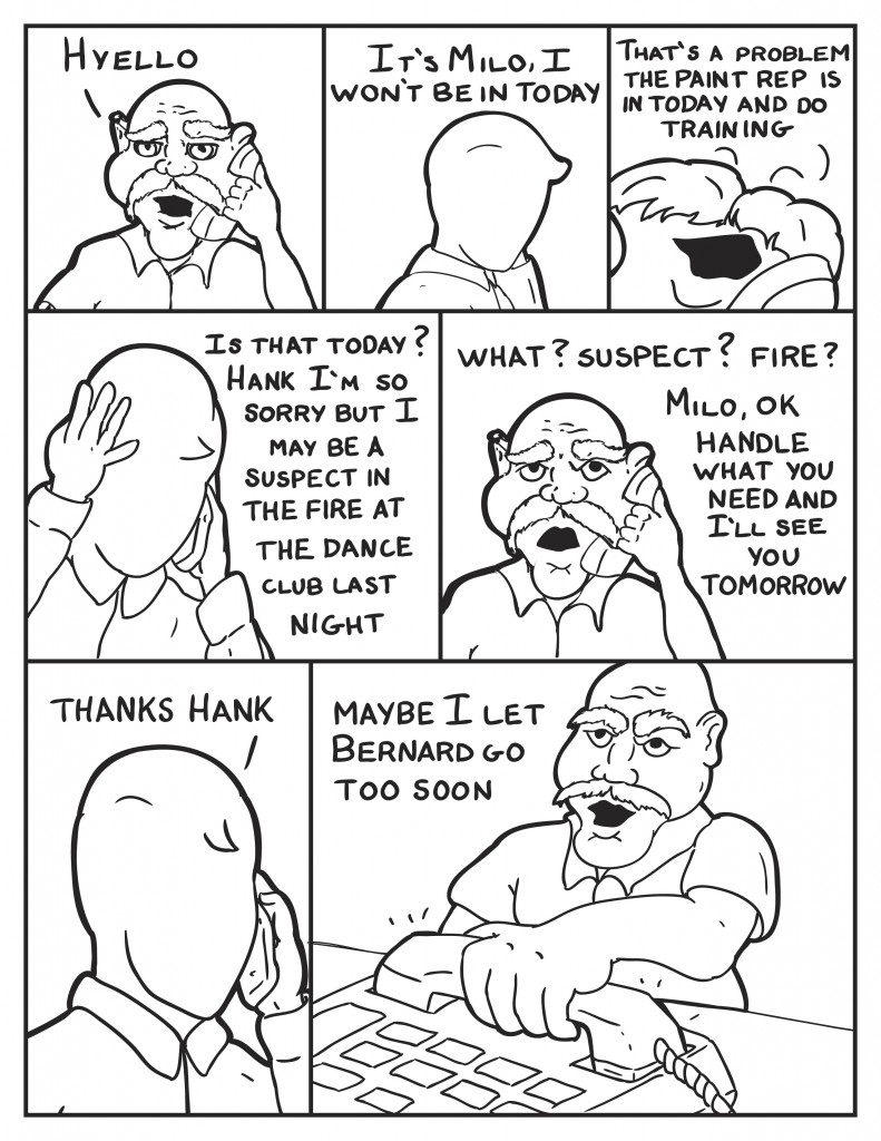 Hank answers, "Hyello." Milo, "It's Milo, I won't be in today." Hank, "tha's a problem, the paint rep is in today and do training." Milo concerned, "Is that today? Hank I'm so sorry but I may be a suspect in the fire at the dance club last night." Hank startled adn frustrated responds, "What? Suspect? Fire? Milo, o.k. handle what you need and I'll see you tomorrow." Milo relaxed, "Thanks Hank." Hank slammed down the phone frustrated, "Maybe I let Bernard go too soon."