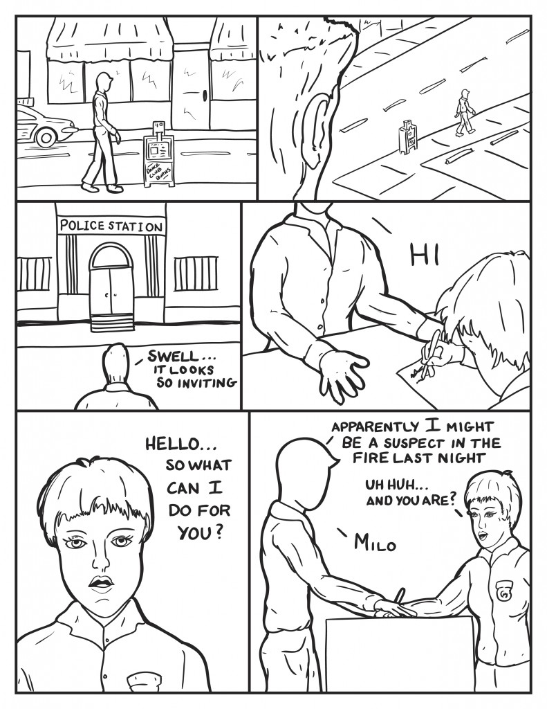 Milo walks down the street passes a news stand stating "Dance Club Burns". A figgure watches Milo from above as he walks. Milo arrives at the police station stating, "Swell...it looks so inviting." He enters and puts his hands down on the front desk where a female officer is writting, "Hi." She looks back to him, "Hello... so what can I do for you?" Milo, Apparently I might be a suspect in the fire last night." The Officer responds, "Uh huh... and you are?" Milo replies, "Milo."
