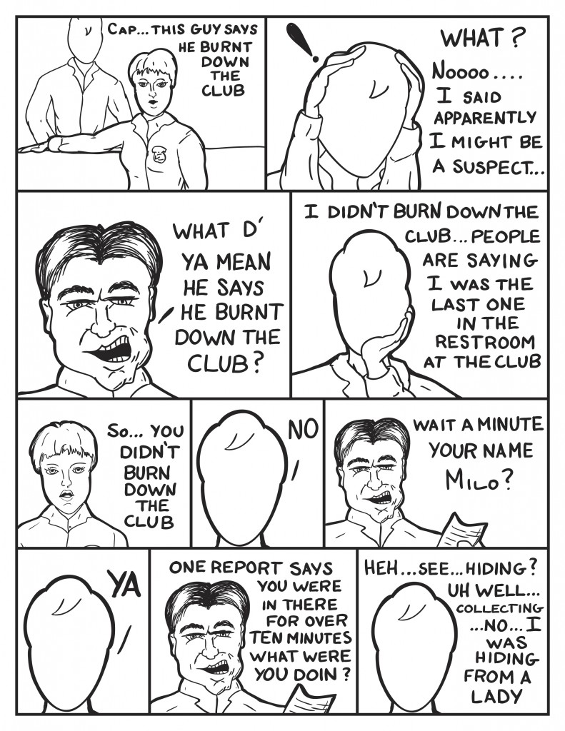 Diane, "Cap... this guys says he burnt down the club." Milo puts his hands over his head, "What? Noooo... I said apparently I might be a suspect..." The Police Captain, "What d' ya mean he says he burnt down the club?" Milo, "I didn't say I burnt down the club... people are saying I was the last one ine the restroom at the club." Diane, "So... you didn't burn down the club?" Milo, "No." The Police Captain, "Wait a minute, your name Milo?" Milo, "Ya?" The Police Captain holding a piece of paper, "One report says you were in there for over ten minutes. What were you doin'?" Milo stumbling, "Heh... see... hiding? collecting... No... I was hiding from a lady."