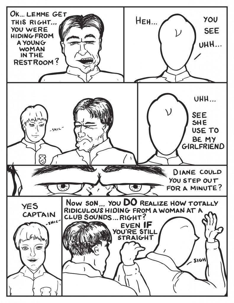 The Captain questions Milo, " Ok... lemme get this right... you were hiding from a woman in the restroom?" Milo stuttering, "Heh... you see... uhh..." Diane snickers from behind as the Captain looks to her. Milo, "Uhh... see she use to be my girlfriend." The Captain stares down Milo saying. "Diane could you step out for a minute?" Diane snickering,"Yes Captain." The Police Captain reaching around behind Milo over his shoulder, " Now son... you do realize how totally ridiculous hiding from a woman at a club sounds... right? Even if you're still straight." Milo just puts his hand up near his head and sighs.