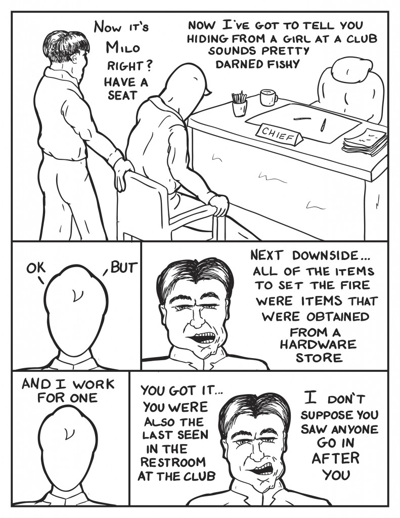  "Now its Milo, right? Have a seat." As the Police Captain pulls out a chair for Milo in front of the his desk, "Now I've got to tell you, hiding from a girl at a club sounds pretty fishy." Milo, "Ok", thinking, "but." The Police Captain, "Next downside... all of the items to set the fire were items that were obtained from a hardware store." Milo, "And I work for one." The Captain, "You got it... You were also the last seen in the restroom at the club." He pauses. "I don't suppose you saw anyone go in after you."