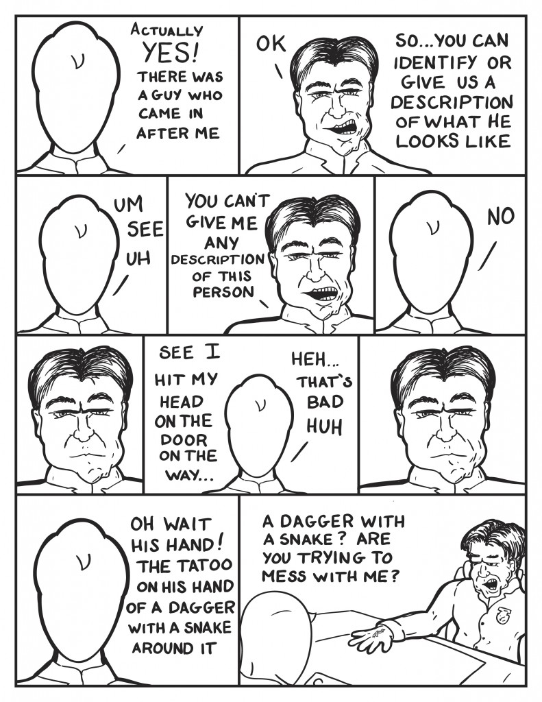Milo, "Actually, yes! There was a guy who came in after me." Police Captain, "Ok. So... you can identify or give a description of what he looks like." Milo, "Um see uh." The Captain, "You can't give me any description of this person." Milo, "No." The Captain just looks at him. Milo, "See I hit my head on the door on the way... Heh... that's bad huh." The Police Captain doesn't respond. Milo, "Oh wait his hand! The tatoo on his hand of a dagger with a snake around it." The Police Captain puts his right hand on the desk exposing a tatoo of a snake and dagger, "A dagger with a snake? Are you trying to mess with me?"