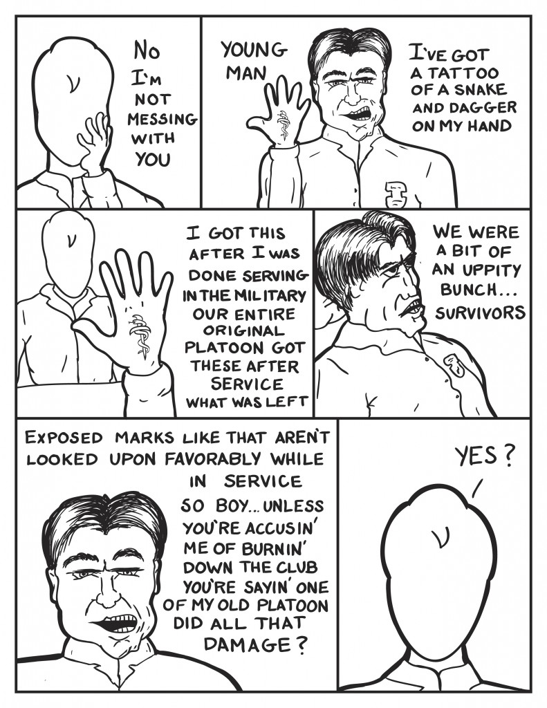 Milo, "No I'm not messing with you." "Young Man." As the Police Captain raises his hand."I've got a tattoo of a snake and dagger on my hand." Now looking at the back of his hand, "I got this after I was done serving in the military. Our entire platoon got these after service. What was left." Reminiscing, "We were a bit of an uppity bunch... survivors." Facing Milo, "Exposed marks like that aren't looked upon favorably while in service. So boy... unless you're accusin' me of burnin' down the club you're saying one of my old platoon did all that damage?" Milo uncertain, "Yes?"