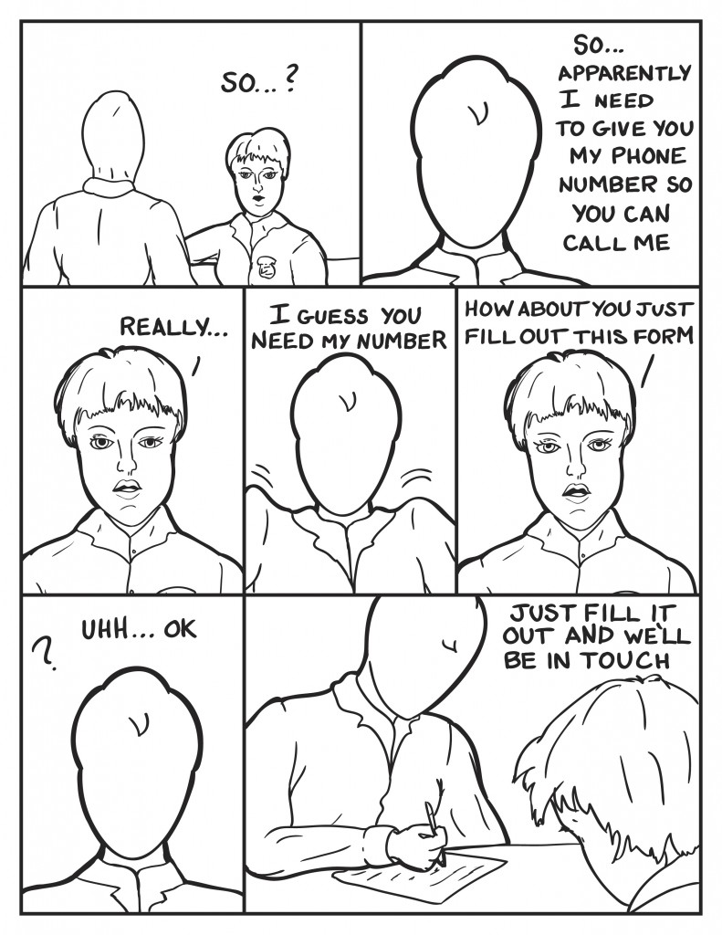 Milo heads out to the front deskm diane turns to him and asks, "So...?" Milo, "So... apparently you need my phone number so you can call me." Diane eyes him, "Really..." Milo shrugs, "I guess you need my number." Diane, "How about you just fill out this form." Puzzled Milo says, "Uhh... ok." Milo starts writting and Diane says, "Just fill it out and we'll be in touch."
