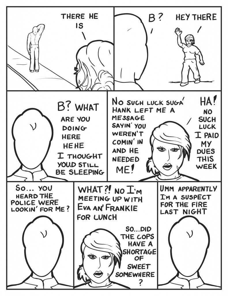 B spots Milo in the distance on the sidewalk, "There he is." Milo seeing B, "B?" B calls out, "Hey there." Milo, "B? What are you doing here?"he chuckles"I thought you'd still be sleeping." B, "No such luck suga'. Hank left me a message sayin' you weren't comin' in and he needed me! Ha! No such luck I paid my dues this week." Milo, "So... you heard the police were lookin' for me?" B, "What?! No I'm meeting up with Eva an' Frankie for lunch. So... the cops have a shortage of sweet somewhere?" Milo, "Umm apparently I'm a suspect for the fire last night."