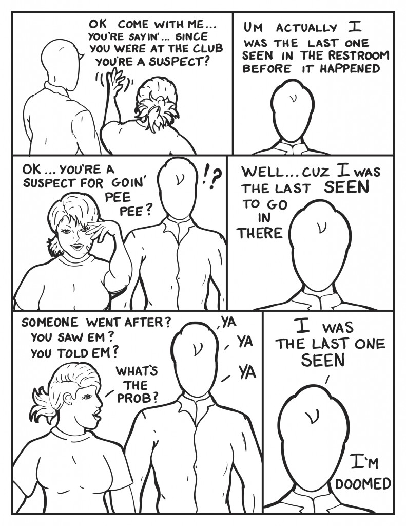 Milo and B turn to walk down the street, "O.k. come with me... you're sayin' since you were at the club you're a suspect?" Milo, "Um actually I was the last one seen in the restroom before it happened." B, "O.K. ... you're a suspect for goin' pee pee?" Milois a little startled at B's reply. Milo says, as the thoughts sink in, "Well cuz I was the last one seen to go in there." B grilles Milo, "Someone went in after?" Milo, "ya." B, "You saw em'?" Milo, "ya." B, "You told em'?" Milo, "ya." B, "So what's the prob?" Milo really letting it sink in, "I was the last one seen. I'm doomed"
