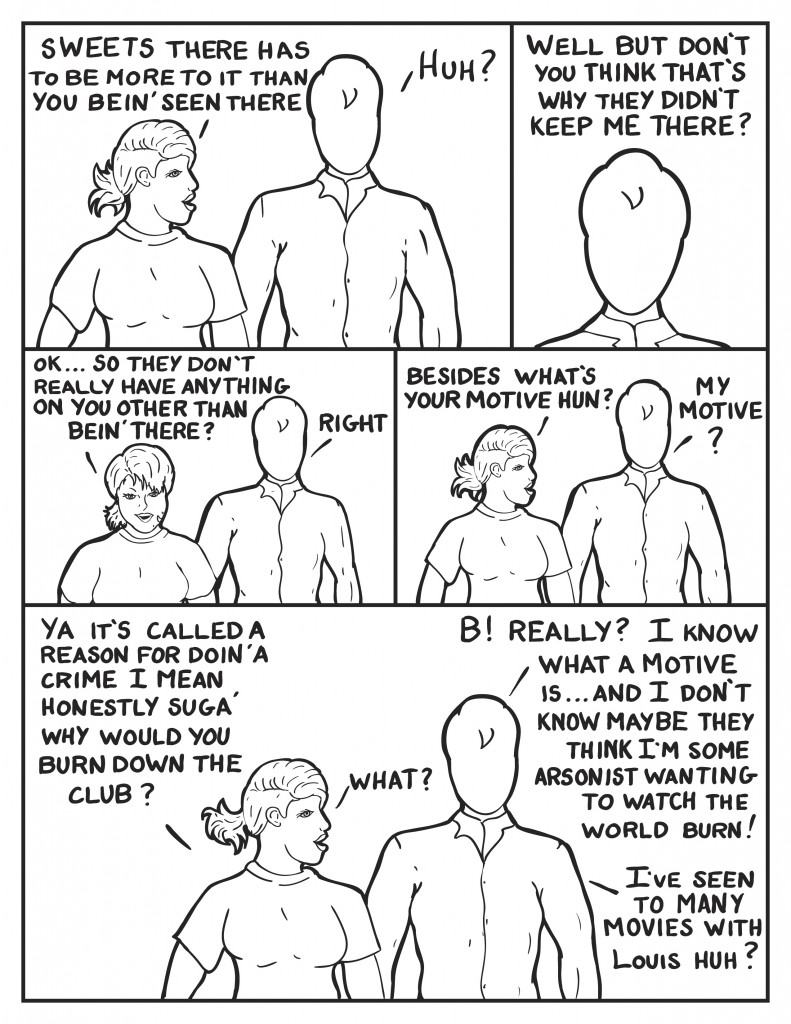 B, "Sweets ther has to be more to it than you bein' seen there." Milo, "Huh? Pauses, "Well don't you think that's why they didn't keep me there?" B, "Ok, so they don't really have anything on you other than bein' there?" Milo, "Right." B, "Besides what's your motive hun?" Milo, "My motive?" B, "Ya it's called a reason for doin' a crime. I mean honestly suga' why would you burn down the club?" Milo, "B! Really? I know what a motive is... and I don't know maybe they think I'm some arsonist wanting to watch the world burn!" B questioning, "What?" Milo rationalizing, "I've seen to many movies with Louis huh?"