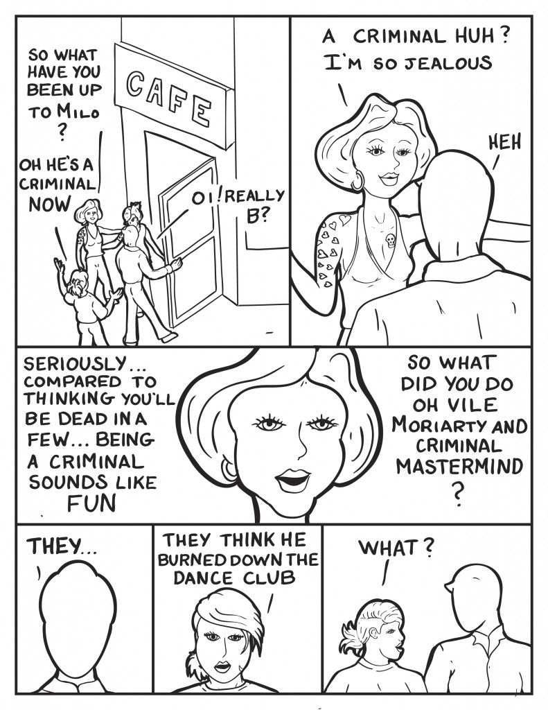 Frankie, "So what have you been up to Milo?" As Milo opens the door to the cafe, B says, "Oh he's a criminal now." Milo, "Oi, Really B?" Frankie, " A Criminal huh? I'm so jealous." Mio laughs mildly. Seriously... compared to thinking you'l be dead in a few... being a criminal sounds like fun, " says Frankie, "So what did you do oh vile Moriarty criminal mastermind?" Milo, "They..." B interupts, "They think he burned down the dance club." Milo looks at B, she says, "What?"