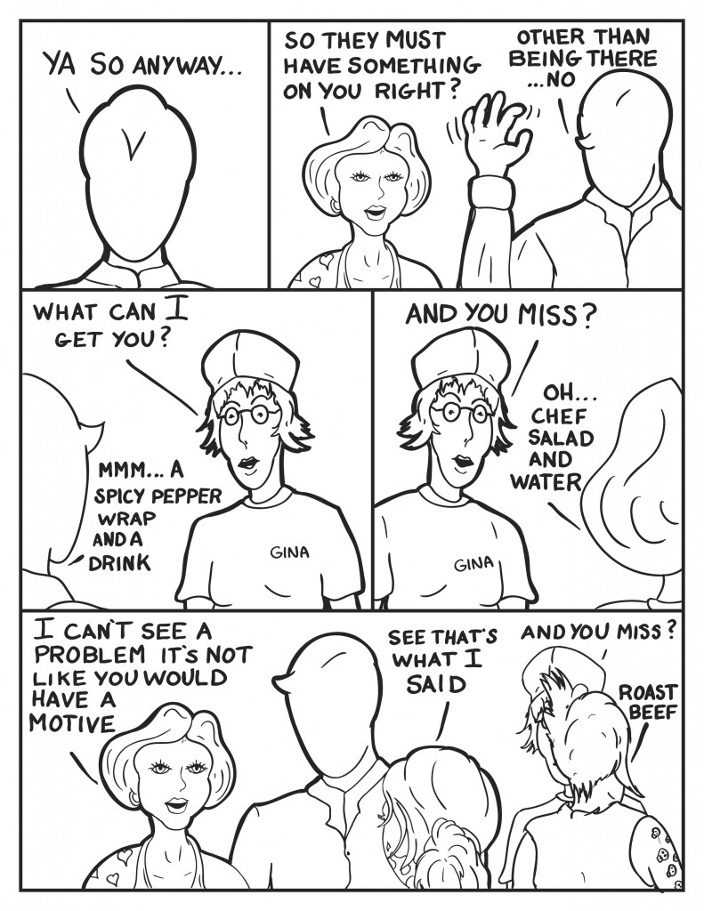 Milo, "Ya so anyway... " Frankie, "so they must have something on you right?" Milo, "Oher than being there... no." Milo turns to the cashier, Gina is tagged on her shirt, "What can I get you?" Milo, "mmm... A spicy pepper wrap and a drink." Gina, "And you miss?" Frankie says, "Oh Chef Salad and water."  Frankie turns back to face Milo, "I can't see a problem it's not like you would  have a motive." B interjects, "See that's what I said." Behind them Eva is ordering, Gina asks, "And you miss?" Eva, "Roast Beef."