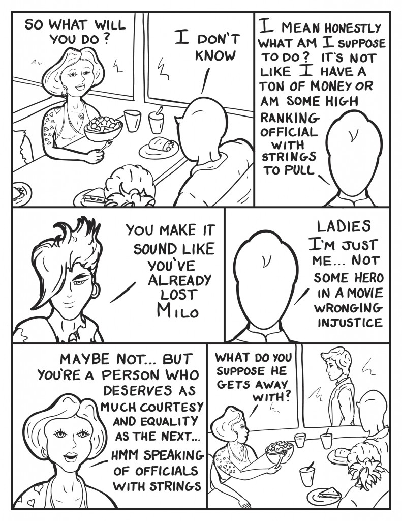 Frankie, "So what will you do?" Milo, "I don't know." He states, "I mean honestly, what am I suppose to do? It's not like  I have a ton of money or am some high ranking official with strings to pull." Eva, "You make it sound like you've already lost Milo." Milo, "Ladies I'm just me... not some hero in a movie wronging injustice." Frankie, "Maybe not but you're a person who deserves just as much courtesy and equality as the next... hmm speaking of  officials with strings." Frankie looks to the window, as the suited councilman walks by "What do you suppose he gets away with?"