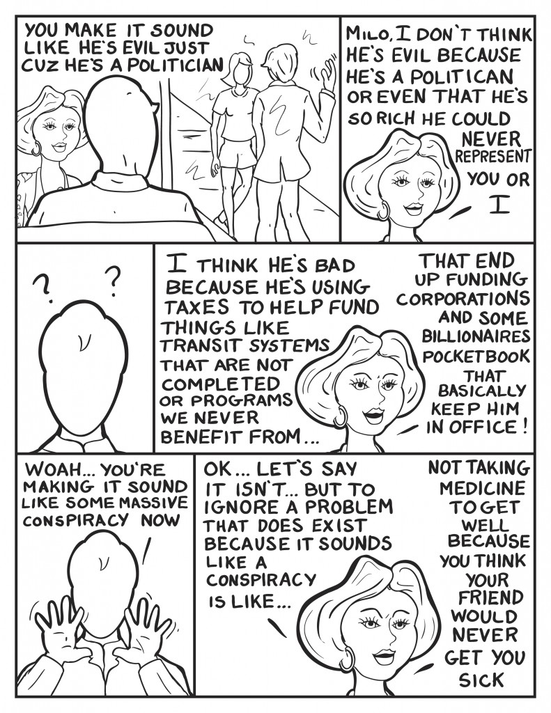 Milo watches out the cafe window as Charles Burke go by and wave at a woman, "You make it sound like he's evil just cuz he's a politician." Frankie, "Milo, I don't think he's evil because he's a politician or even that he's so rich he could never represent you or I." Milo gazes back puzzled. Frankie continues, "I think he's bad becasue he's using taxes that fund things like transit systems that never get completed or programs we never benefit from... that end up funding corporations or some billionaires pocketbook that basically keep him in office!" Milo waves his hands in defense, "Woah... now you're making it sound like some massive conspiracy now." Frankie, "Ok... lets say it isn't... but to ignore a problem that does exist because it sounds like a conspiracy is like...,"she thinks, "not taking medicine to get well because your friend would never get you sick."