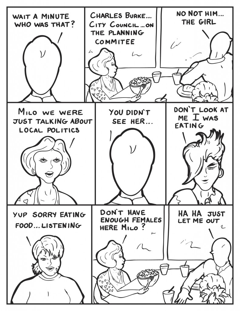 Milo, "Wait a minute...who was that?" Frankie bluntly responding, "Charles Burke... City Council... on the Planning Commitee." Milo looking out the window, "No not him... the girl." Frankie frustrated, "Milo we were just talking about local politics." Milo discouraged, you didn't see her..." Eva, "Don't look at me I was eating." B, "Yup sorry eating food... listening." Frankie, "Don't have enough females here Milo?" Milo, "Ha ha just let me out."