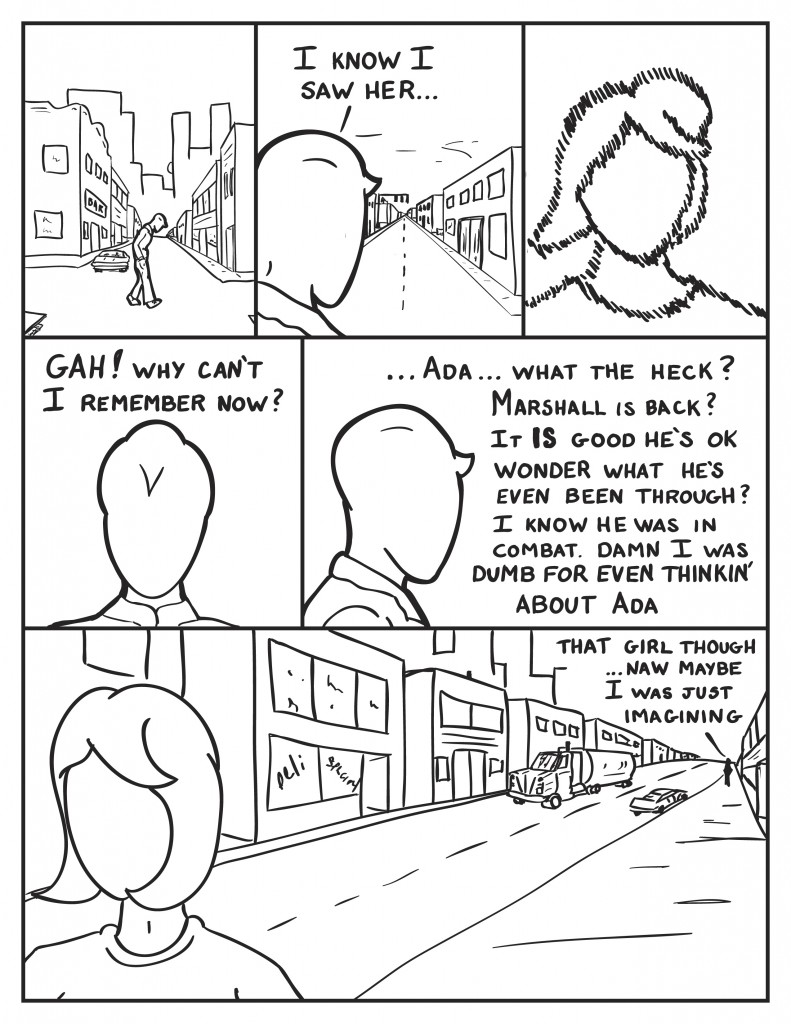 Milo starts walking, slouched. He looks down another street, " I know I saw her..." He tries to remember her face. "Gah! why can't I remember now?" His thoughts shift, "...Ada... what the heck? Marshall is back? It is good he's o.k. Wonder what he's even been through? I know he was in combat. Damn I was dumb for even thinkin' about Ada. He keeps walking, "That girl though... naw maybe I was just imagining." Behind him the girl he saw is walking off in the opposite direction from him.
