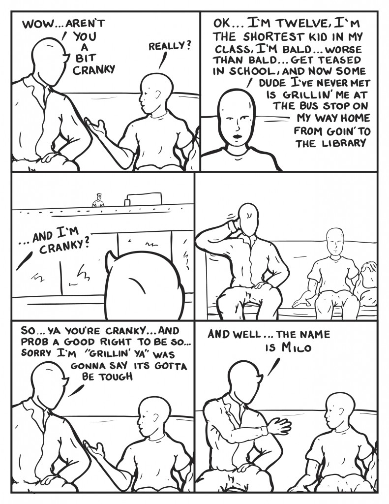 Milo states, "Wow... aren't you a bit cranky." The kid, "Really?" He turns, "I'm twelve, I'm the shortest kid  in my class, I'm bald... worse than bald, I get teased in school, and now some dude I've never met is grillin' me at the bus stop on my way home from goin' to the library." Milo notices a figure watching them from on top of a building across the street, "...and I'm cranky?" Milo turns away and scratches his head. Then says, "So... ya you're cranky... and prob a good right to be so... Sorry I'm "grillin' ya" was gonna say its gotta be tough." Milo puts out his hand to shake, "And well... the name is Milo."