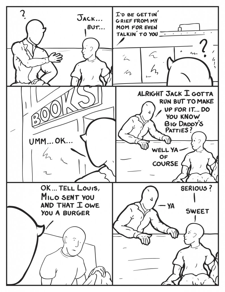 Milo sat there holding his hand out with no response from the kid. The kid, "Jack... but..." The boy paused as Milo looked across the street to the roof line again, the figure was gone. " I'd be gettin' grief from my mom for even talkin' to you." Milo looked to the book store behind them, "Umm... O.K." Milo gets up and stand behind the bench, "Alright Jack I gotta run but to make up for it ... do you know Big Daddy's Patties?" Jack, "Well ya of course." Milo, "O.K. tell Louis, Milo sent you and that I owe you a burger." Jack, "Serious?" Milo, "ya." Jack, "Sweet!"