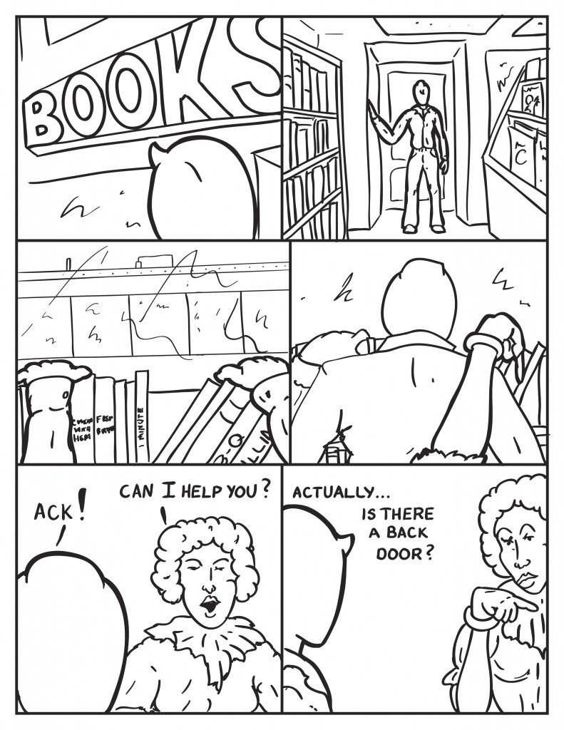 Milo eyes the book store sign. Enters the book store and glances around. He peers out the window at the rooftop across the street where the figure was. as he looks from behind the books a hand stretches out and taps on his shoulder from behind. "Ack!", he yells. The book store clerk, "Can I help you?" He pauses, "Actually ... is there a back door?"  Glaring, she points towards the back of the store.