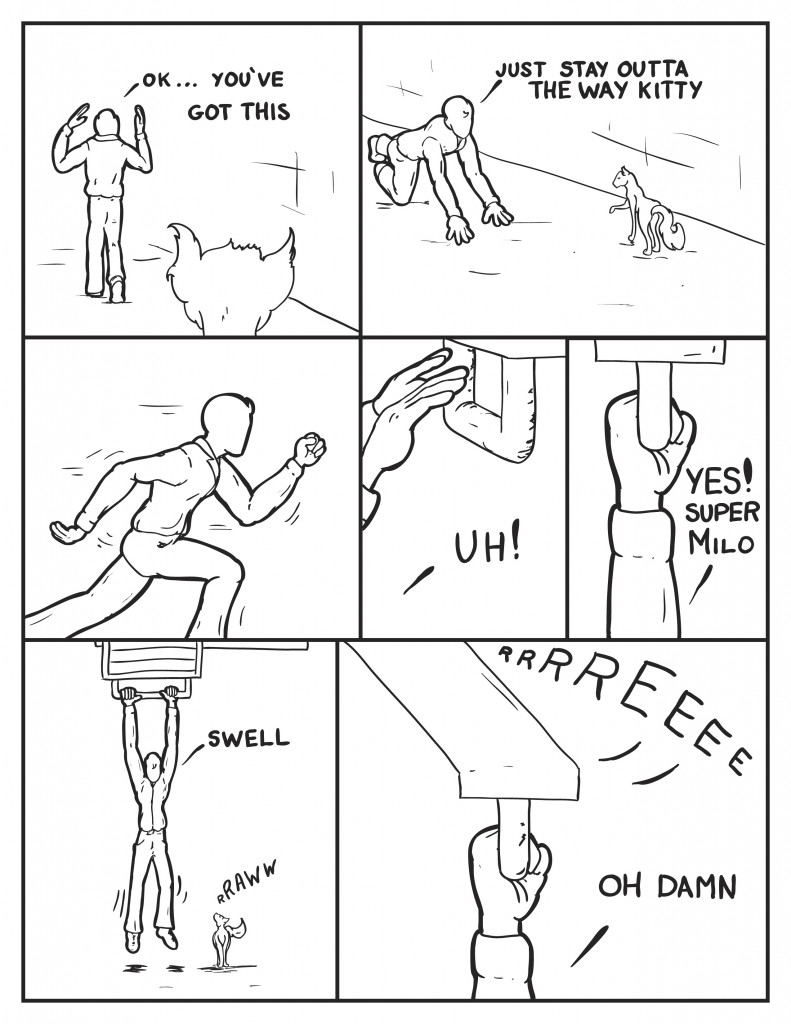 Milo walk away from the cat and the fire escape, "O.k. You've got this." Milo drops into a starting position to run and eyes the stray cat, "Just stay outta the way kitty." He drops to a full out sprint. He leaps and hi hands reach out for the fire escape bar, "Uh!" Milo grabs ahold of the bar, "Yes! Super Milo" Milo is now hanging on the fire escape bar with the cat caling at him from below. Milo, "Swell." Suddenly the fire escape gives way screeching loudly. Milo, "Oh damn."