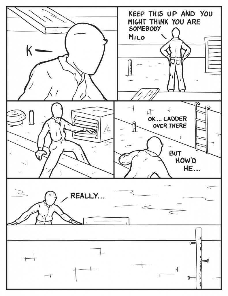 Milo lands and crouches after reaching the other side, "K." He stands and looks about, "Keep this up and you might think you are somebody Milo." He walks over and steps easily over a short wall onto another roof. Milo looks over a steep drop onto another roof seeing a ladder across the way. "O.K. ladder over there, but how'd he..." He looks down the wall to see a pipe with some bolts stuck out of it making a very crude ladder, "Really..."