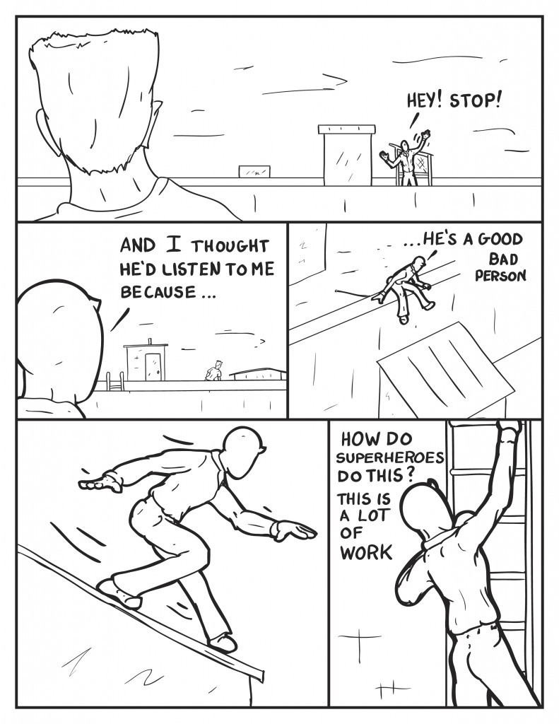 The figure on the other roof looks back at Milo as he calls out, "Hey! Stop!" The figure continues on as he mumbles to himself, "And I thought he'd listen to me because..." He leans over the ledge to drop down onto the next rooftop, "...he's a good bad person." He slides down the slanted roof and starts climbing the next ladder up. "How do superheroes do this? this is a lot of work."